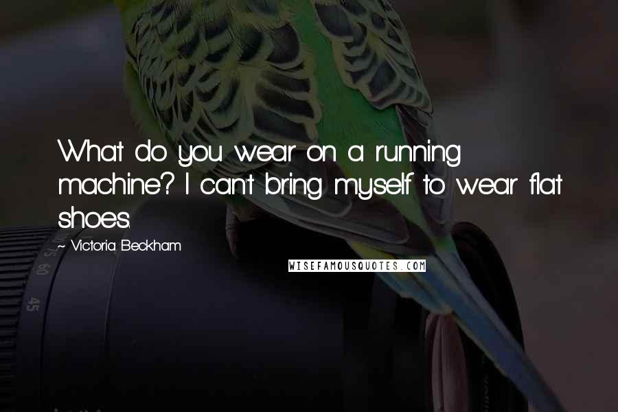 Victoria Beckham Quotes: What do you wear on a running machine? I can't bring myself to wear flat shoes.