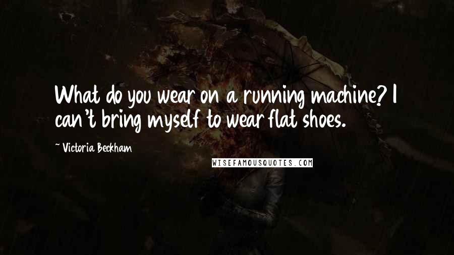 Victoria Beckham Quotes: What do you wear on a running machine? I can't bring myself to wear flat shoes.