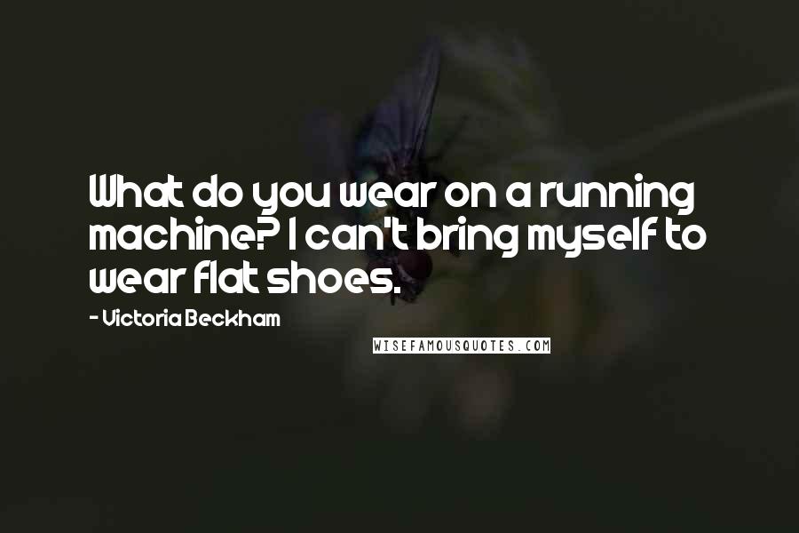 Victoria Beckham Quotes: What do you wear on a running machine? I can't bring myself to wear flat shoes.