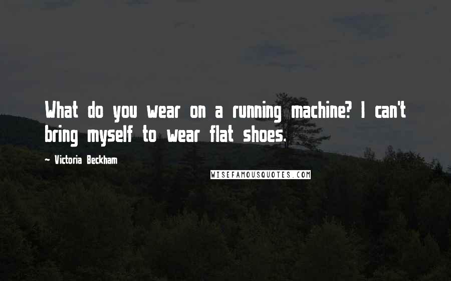 Victoria Beckham Quotes: What do you wear on a running machine? I can't bring myself to wear flat shoes.