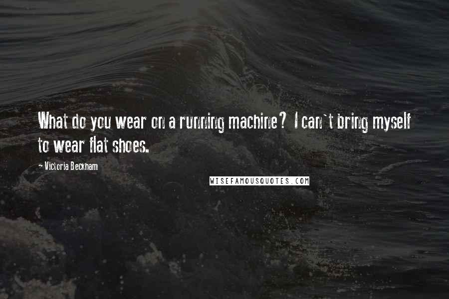 Victoria Beckham Quotes: What do you wear on a running machine? I can't bring myself to wear flat shoes.