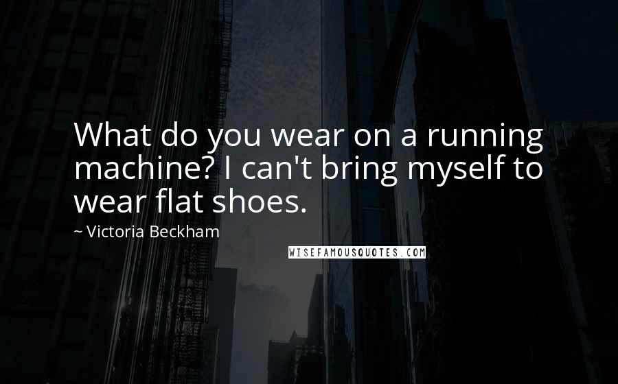 Victoria Beckham Quotes: What do you wear on a running machine? I can't bring myself to wear flat shoes.