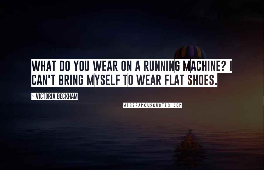 Victoria Beckham Quotes: What do you wear on a running machine? I can't bring myself to wear flat shoes.