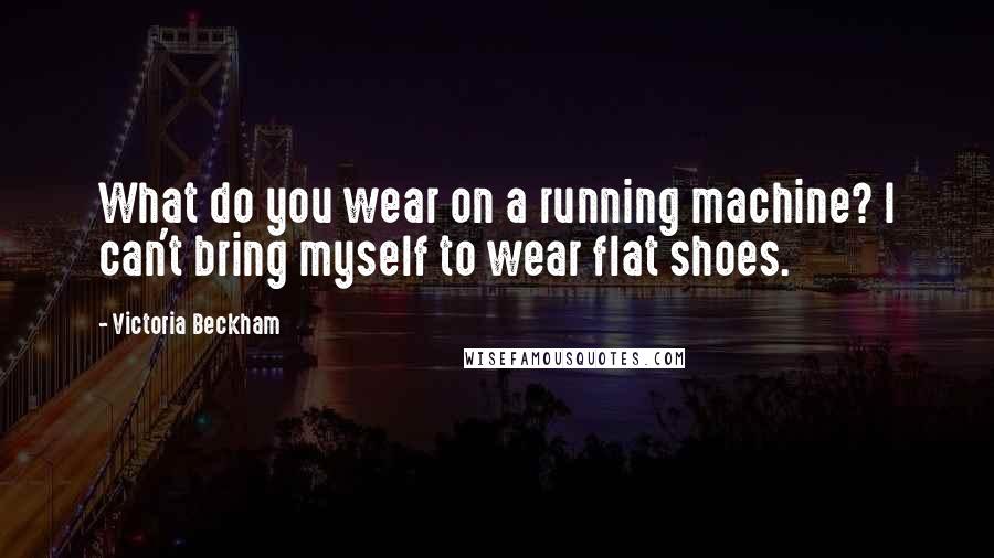 Victoria Beckham Quotes: What do you wear on a running machine? I can't bring myself to wear flat shoes.