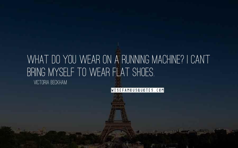 Victoria Beckham Quotes: What do you wear on a running machine? I can't bring myself to wear flat shoes.