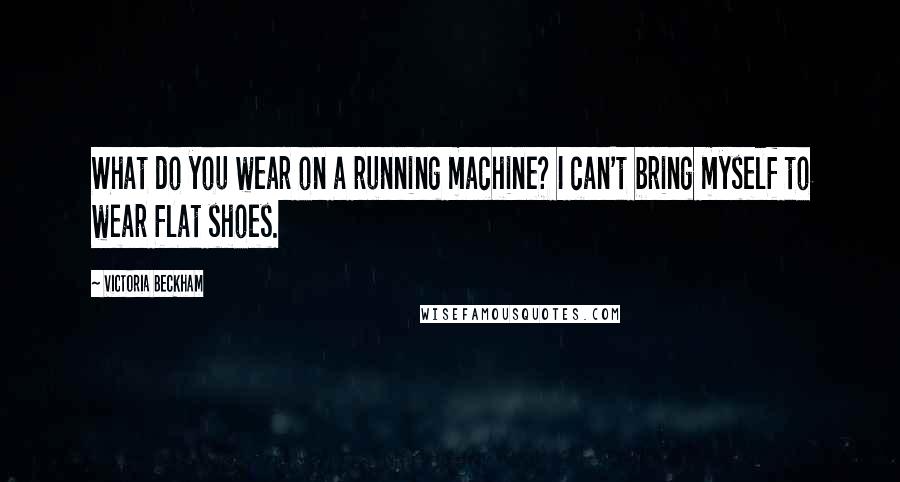 Victoria Beckham Quotes: What do you wear on a running machine? I can't bring myself to wear flat shoes.