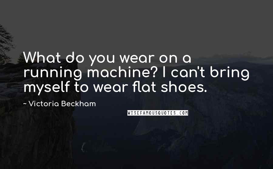 Victoria Beckham Quotes: What do you wear on a running machine? I can't bring myself to wear flat shoes.