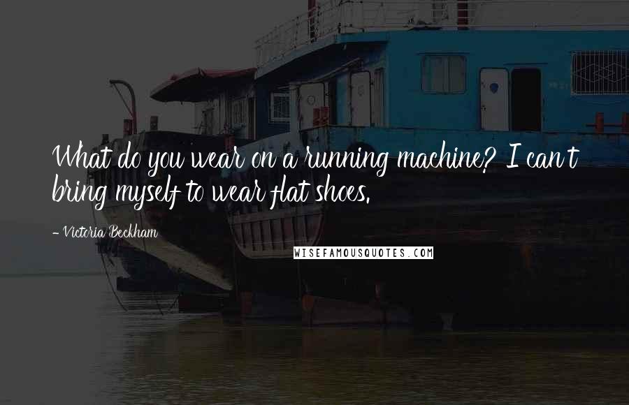 Victoria Beckham Quotes: What do you wear on a running machine? I can't bring myself to wear flat shoes.