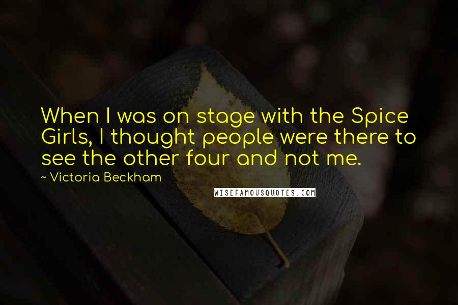 Victoria Beckham Quotes: When I was on stage with the Spice Girls, I thought people were there to see the other four and not me.