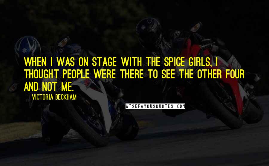 Victoria Beckham Quotes: When I was on stage with the Spice Girls, I thought people were there to see the other four and not me.