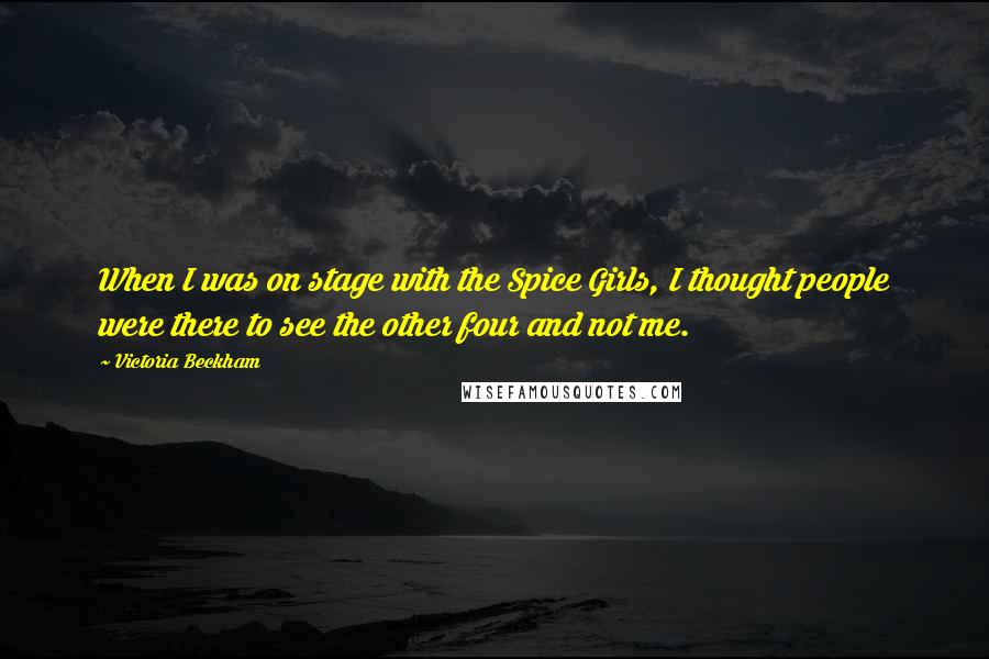 Victoria Beckham Quotes: When I was on stage with the Spice Girls, I thought people were there to see the other four and not me.