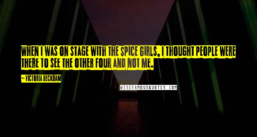 Victoria Beckham Quotes: When I was on stage with the Spice Girls, I thought people were there to see the other four and not me.