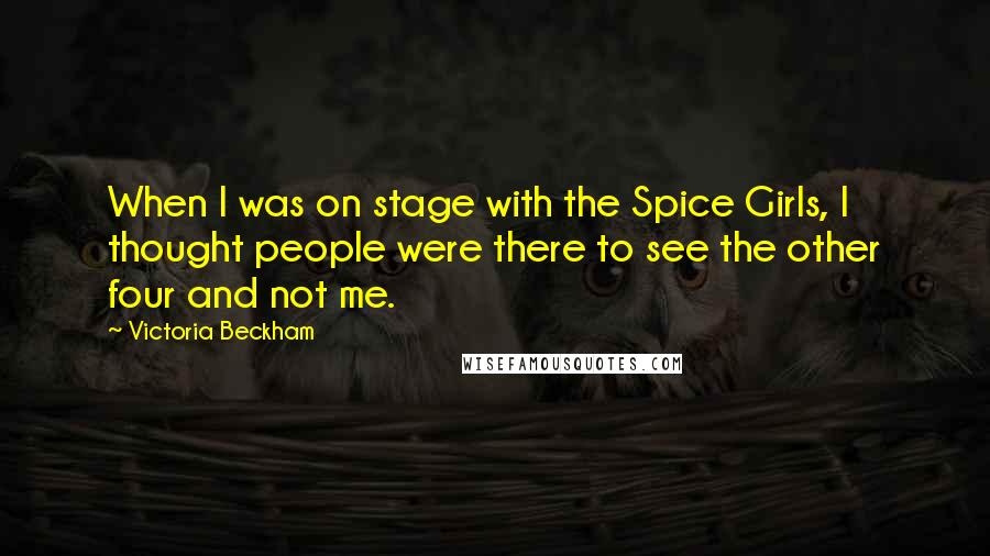 Victoria Beckham Quotes: When I was on stage with the Spice Girls, I thought people were there to see the other four and not me.