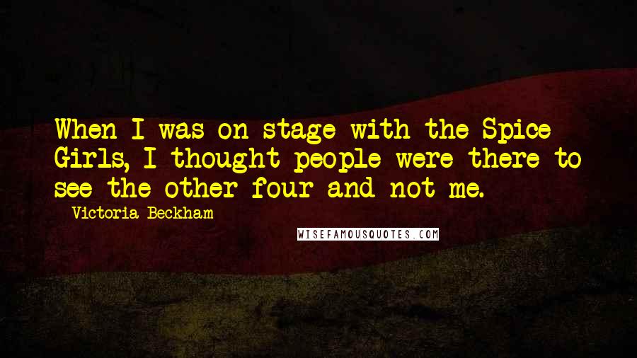 Victoria Beckham Quotes: When I was on stage with the Spice Girls, I thought people were there to see the other four and not me.