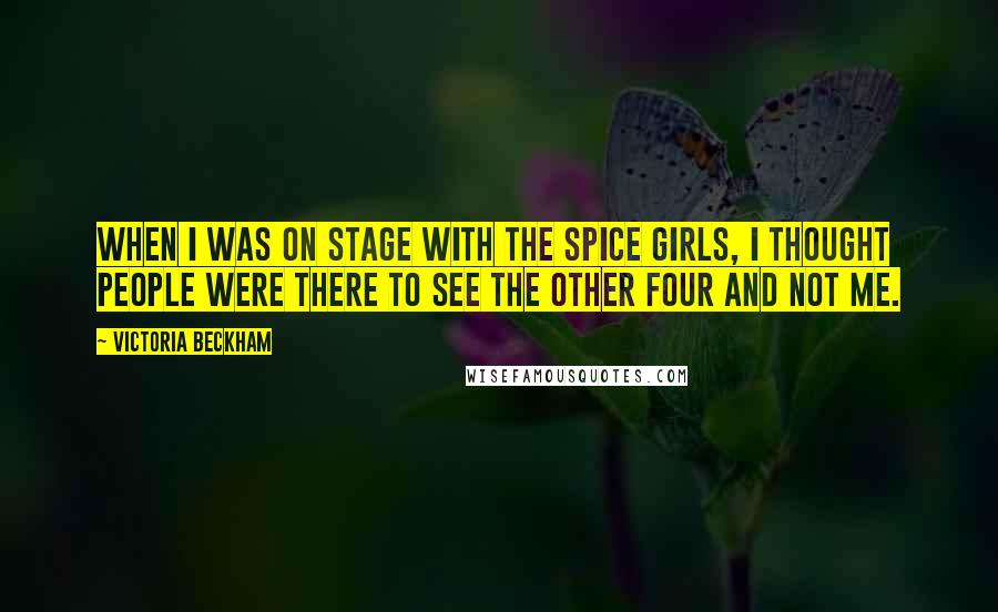 Victoria Beckham Quotes: When I was on stage with the Spice Girls, I thought people were there to see the other four and not me.