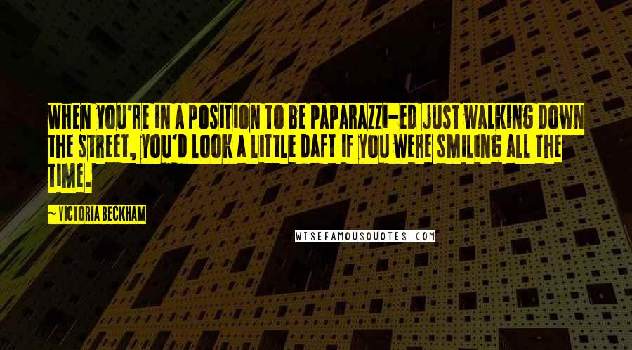 Victoria Beckham Quotes: When you're in a position to be paparazzi-ed just walking down the street, you'd look a little daft if you were smiling all the time.