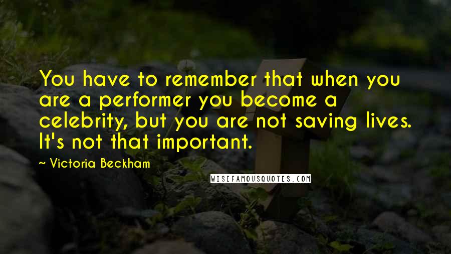 Victoria Beckham Quotes: You have to remember that when you are a performer you become a celebrity, but you are not saving lives. It's not that important.