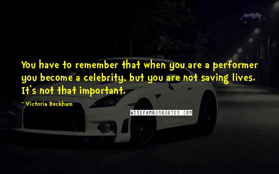 Victoria Beckham Quotes: You have to remember that when you are a performer you become a celebrity, but you are not saving lives. It's not that important.