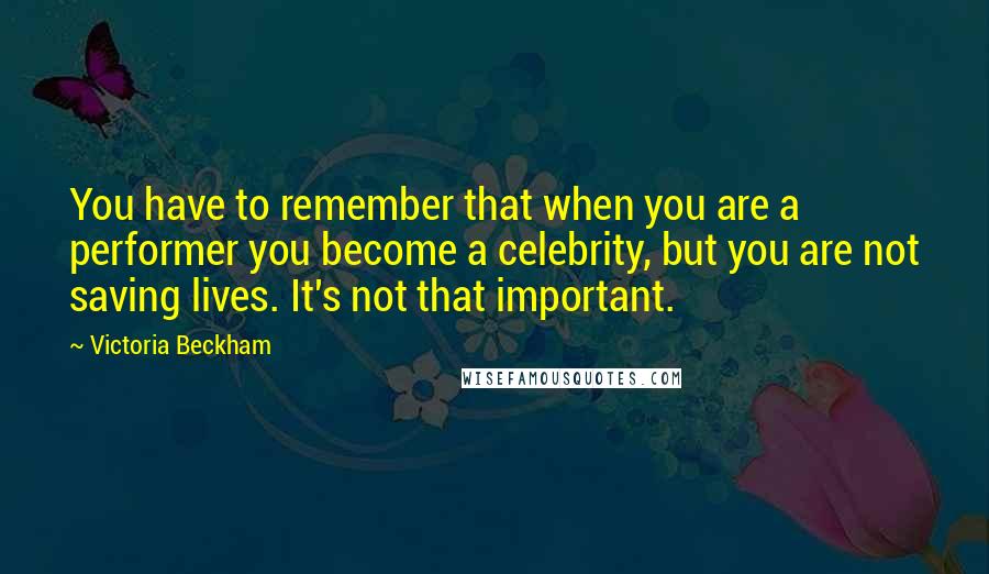 Victoria Beckham Quotes: You have to remember that when you are a performer you become a celebrity, but you are not saving lives. It's not that important.