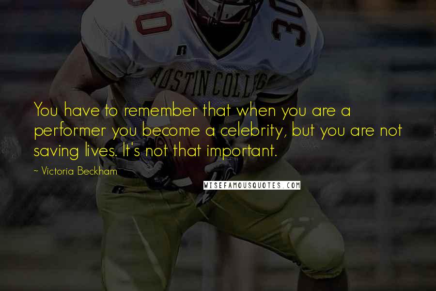 Victoria Beckham Quotes: You have to remember that when you are a performer you become a celebrity, but you are not saving lives. It's not that important.