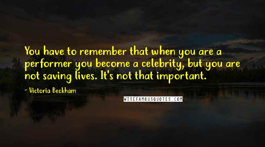 Victoria Beckham Quotes: You have to remember that when you are a performer you become a celebrity, but you are not saving lives. It's not that important.