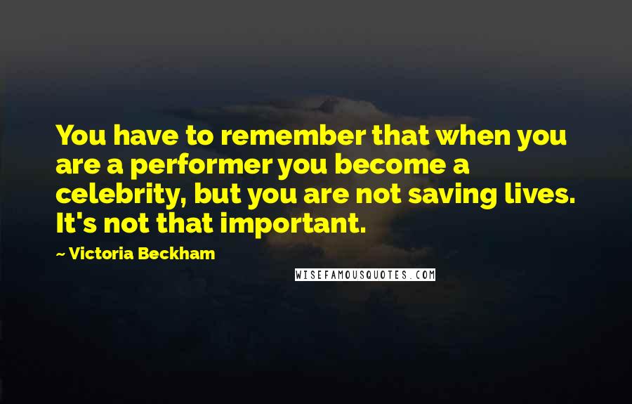 Victoria Beckham Quotes: You have to remember that when you are a performer you become a celebrity, but you are not saving lives. It's not that important.