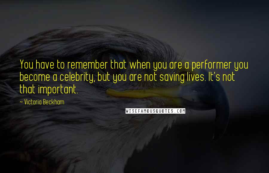 Victoria Beckham Quotes: You have to remember that when you are a performer you become a celebrity, but you are not saving lives. It's not that important.