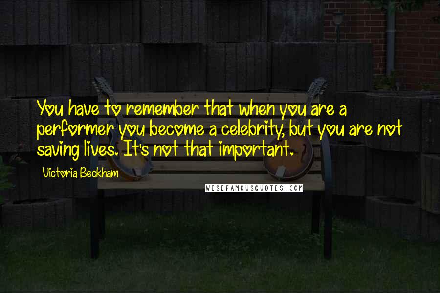 Victoria Beckham Quotes: You have to remember that when you are a performer you become a celebrity, but you are not saving lives. It's not that important.