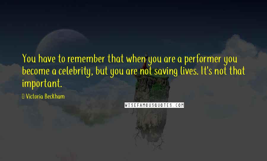 Victoria Beckham Quotes: You have to remember that when you are a performer you become a celebrity, but you are not saving lives. It's not that important.