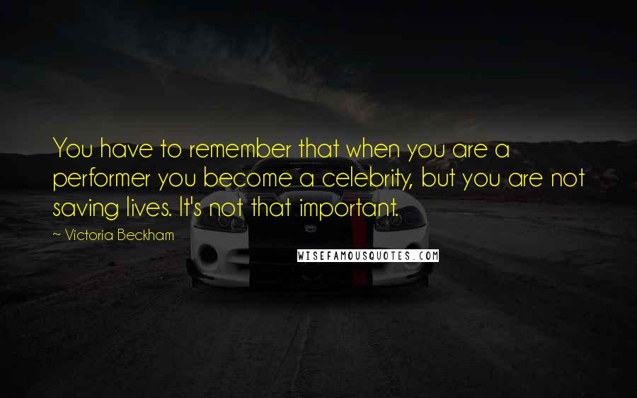 Victoria Beckham Quotes: You have to remember that when you are a performer you become a celebrity, but you are not saving lives. It's not that important.