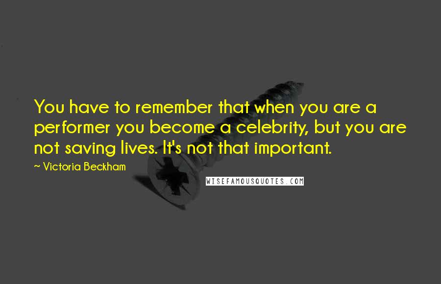 Victoria Beckham Quotes: You have to remember that when you are a performer you become a celebrity, but you are not saving lives. It's not that important.