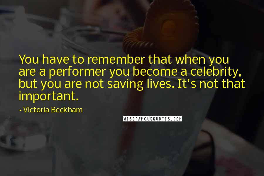 Victoria Beckham Quotes: You have to remember that when you are a performer you become a celebrity, but you are not saving lives. It's not that important.