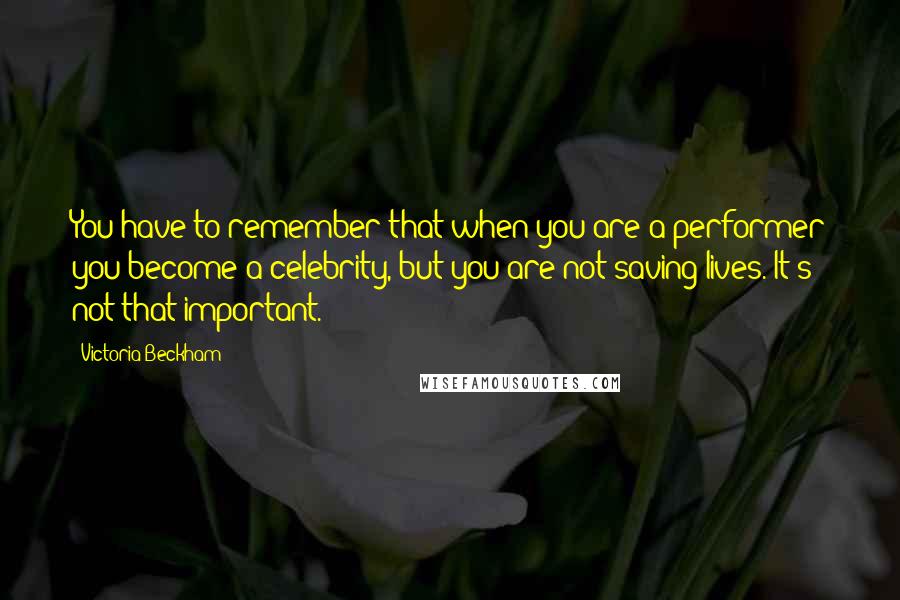 Victoria Beckham Quotes: You have to remember that when you are a performer you become a celebrity, but you are not saving lives. It's not that important.