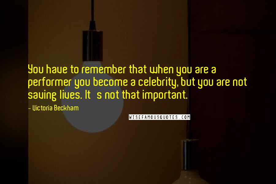 Victoria Beckham Quotes: You have to remember that when you are a performer you become a celebrity, but you are not saving lives. It's not that important.