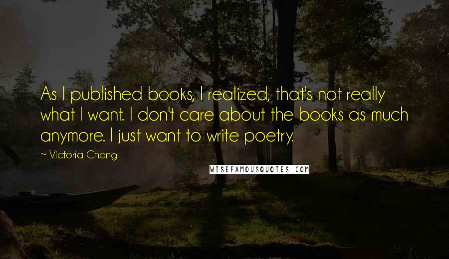 Victoria Chang Quotes: As I published books, I realized, that's not really what I want. I don't care about the books as much anymore. I just want to write poetry.