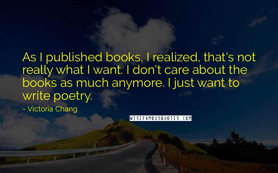 Victoria Chang Quotes: As I published books, I realized, that's not really what I want. I don't care about the books as much anymore. I just want to write poetry.