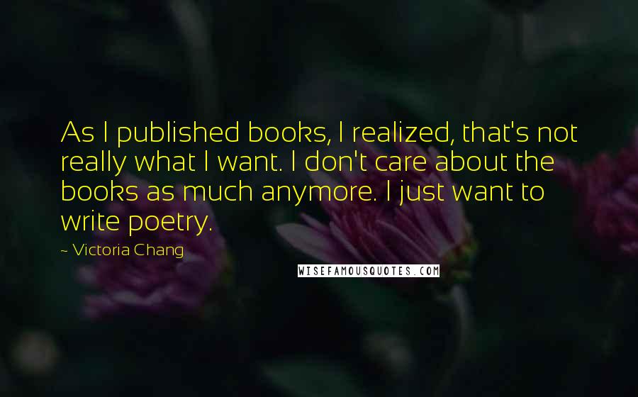 Victoria Chang Quotes: As I published books, I realized, that's not really what I want. I don't care about the books as much anymore. I just want to write poetry.