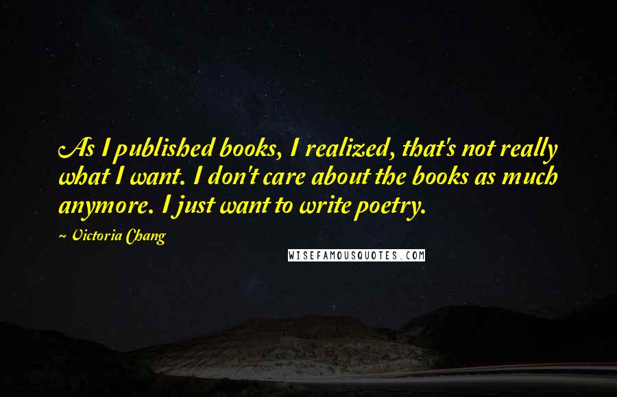 Victoria Chang Quotes: As I published books, I realized, that's not really what I want. I don't care about the books as much anymore. I just want to write poetry.