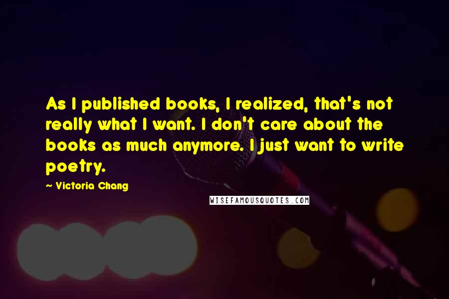 Victoria Chang Quotes: As I published books, I realized, that's not really what I want. I don't care about the books as much anymore. I just want to write poetry.