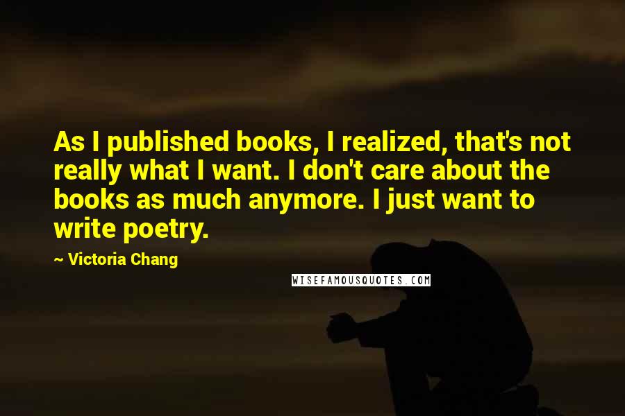 Victoria Chang Quotes: As I published books, I realized, that's not really what I want. I don't care about the books as much anymore. I just want to write poetry.