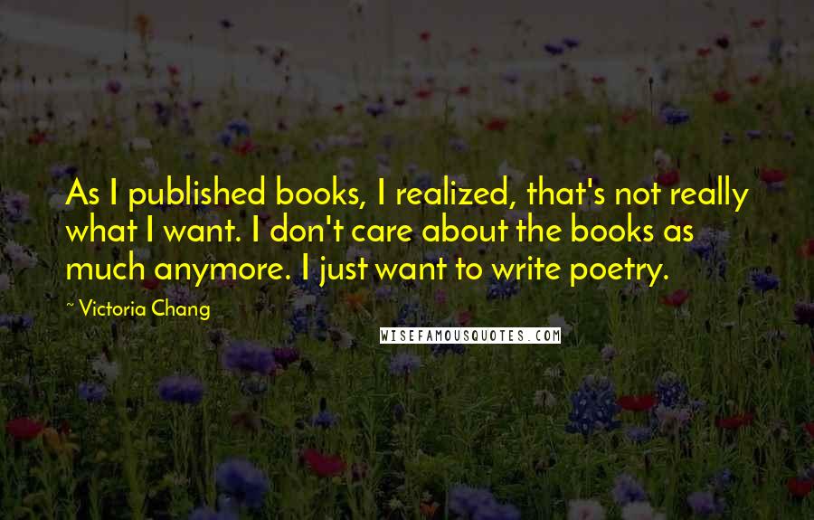 Victoria Chang Quotes: As I published books, I realized, that's not really what I want. I don't care about the books as much anymore. I just want to write poetry.