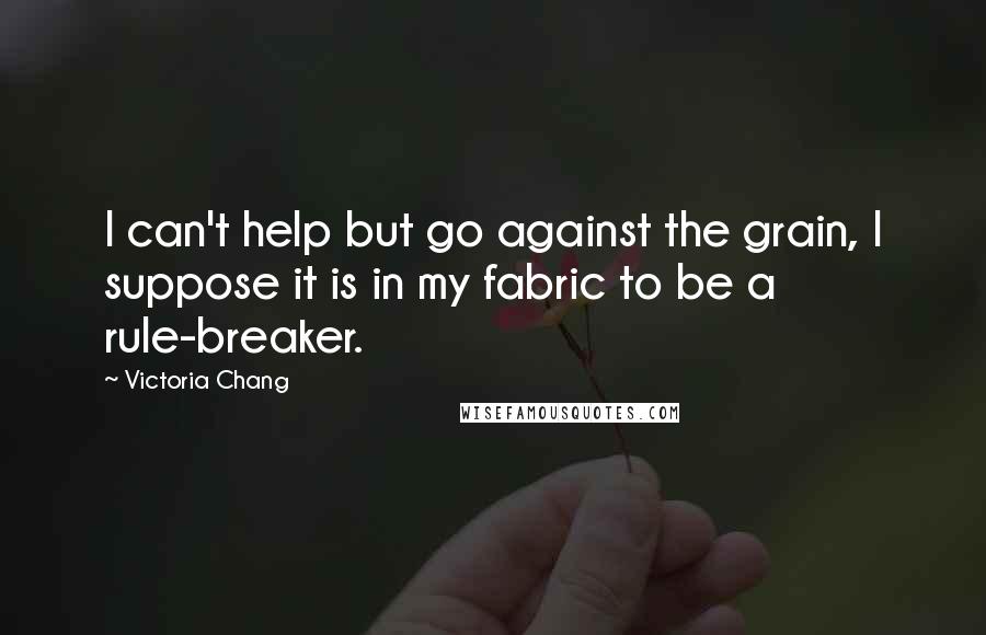 Victoria Chang Quotes: I can't help but go against the grain, I suppose it is in my fabric to be a rule-breaker.