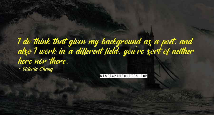 Victoria Chang Quotes: I do think that given my background as a poet, and also I work in a different field, you're sort of neither here nor there.