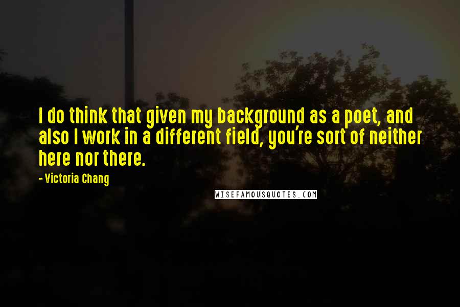 Victoria Chang Quotes: I do think that given my background as a poet, and also I work in a different field, you're sort of neither here nor there.