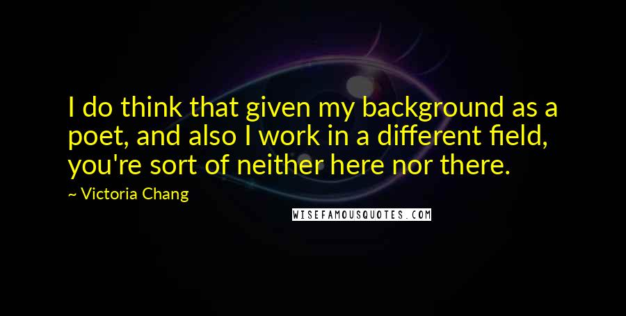 Victoria Chang Quotes: I do think that given my background as a poet, and also I work in a different field, you're sort of neither here nor there.