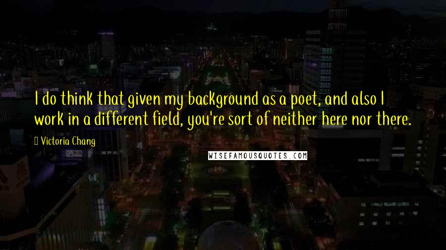 Victoria Chang Quotes: I do think that given my background as a poet, and also I work in a different field, you're sort of neither here nor there.