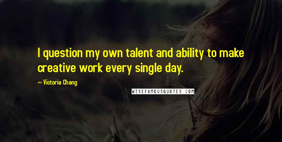 Victoria Chang Quotes: I question my own talent and ability to make creative work every single day.