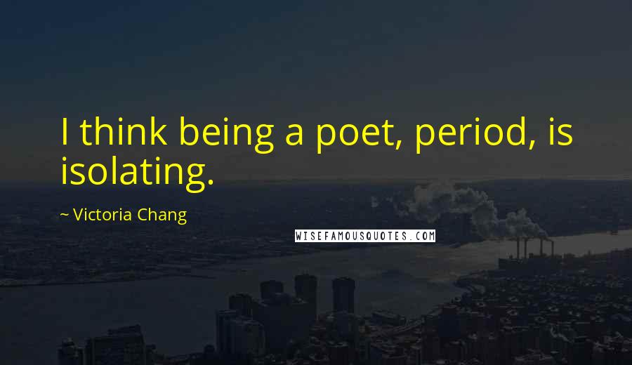 Victoria Chang Quotes: I think being a poet, period, is isolating.