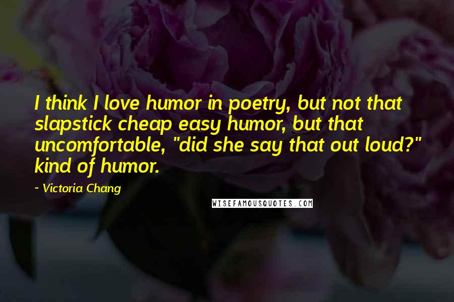 Victoria Chang Quotes: I think I love humor in poetry, but not that slapstick cheap easy humor, but that uncomfortable, "did she say that out loud?" kind of humor.