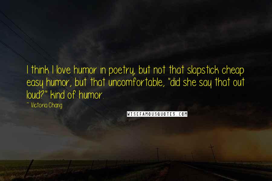Victoria Chang Quotes: I think I love humor in poetry, but not that slapstick cheap easy humor, but that uncomfortable, "did she say that out loud?" kind of humor.